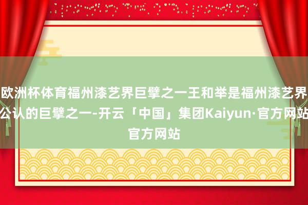 欧洲杯体育福州漆艺界巨擘之一王和举是福州漆艺界公认的巨擘之一-开云「中国」集团Kaiyun·官方网站