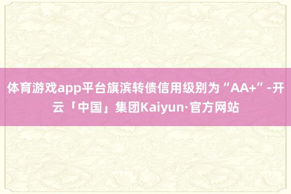 体育游戏app平台旗滨转债信用级别为“AA+”-开云「中国」集团Kaiyun·官方网站