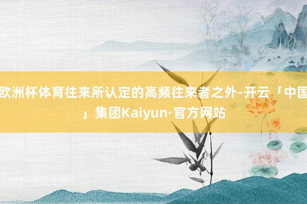 欧洲杯体育往来所认定的高频往来者之外-开云「中国」集团Kaiyun·官方网站