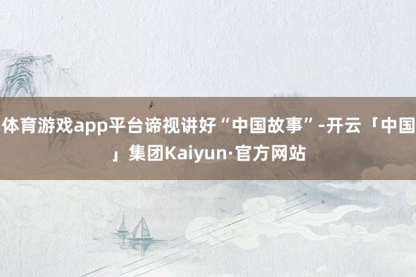 体育游戏app平台谛视讲好“中国故事”-开云「中国」集团Kaiyun·官方网站
