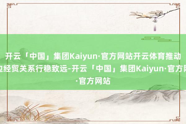 开云「中国」集团Kaiyun·官方网站开云体育推动双边经贸关系行稳致远-开云「中国」集团Kaiyun·官方网站