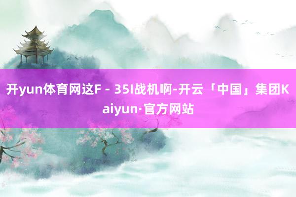 开yun体育网这F - 35I战机啊-开云「中国」集团Kaiyun·官方网站