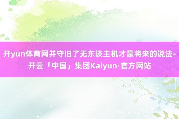 开yun体育网并守旧了无东谈主机才是将来的说法-开云「中国」集团Kaiyun·官方网站
