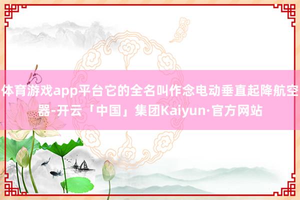 体育游戏app平台它的全名叫作念电动垂直起降航空器-开云「中国」集团Kaiyun·官方网站