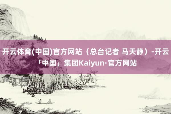 开云体育(中国)官方网站（总台记者 马天静）-开云「中国」集团Kaiyun·官方网站