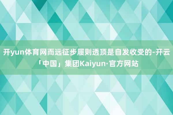 开yun体育网而远征步履则透顶是自发收受的-开云「中国」集团Kaiyun·官方网站