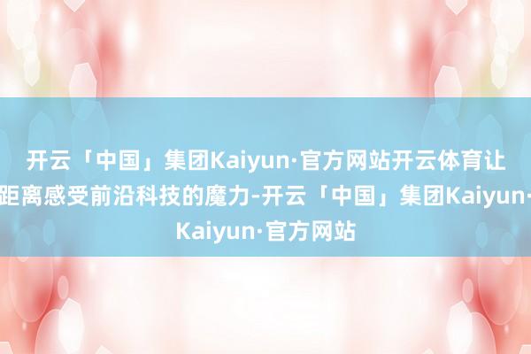 开云「中国」集团Kaiyun·官方网站开云体育让同学们近距离感受前沿科技的魔力-开云「中国」集团Kaiyun·官方网站