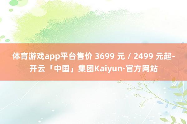 体育游戏app平台售价 3699 元 / 2499 元起-开云「中国」集团Kaiyun·官方网站