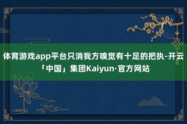 体育游戏app平台只消我方嗅觉有十足的把执-开云「中国」集团Kaiyun·官方网站