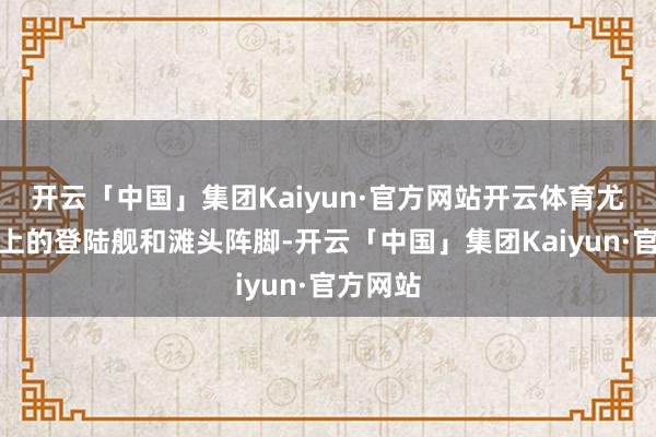 开云「中国」集团Kaiyun·官方网站开云体育尤其是海上的登陆舰和滩头阵脚-开云「中国」集团Kaiyun·官方网站