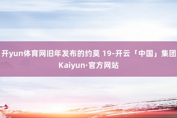 开yun体育网旧年发布的约莫 19-开云「中国」集团Kaiyun·官方网站