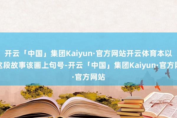开云「中国」集团Kaiyun·官方网站开云体育本以为这段故事该画上句号-开云「中国」集团Kaiyun·官方网站