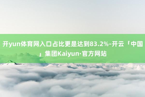 开yun体育网入口占比更是达到83.2%-开云「中国」集团Kaiyun·官方网站
