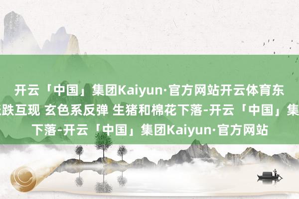 开云「中国」集团Kaiyun·官方网站开云体育东亚期货：商品商场涨跌互现 玄色系反弹 生猪和棉花下落-开云「中国」集团Kaiyun·官方网站