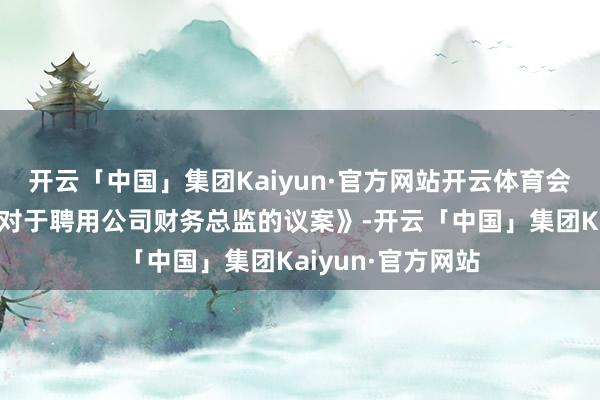 开云「中国」集团Kaiyun·官方网站开云体育会议审议通过了《对于聘用公司财务总监的议案》-开云「中国」集团Kaiyun·官方网站