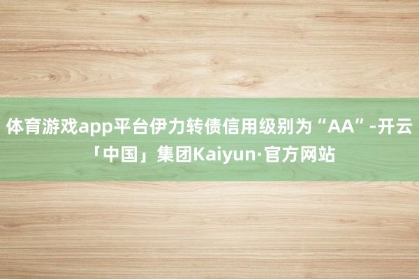 体育游戏app平台伊力转债信用级别为“AA”-开云「中国」集团Kaiyun·官方网站