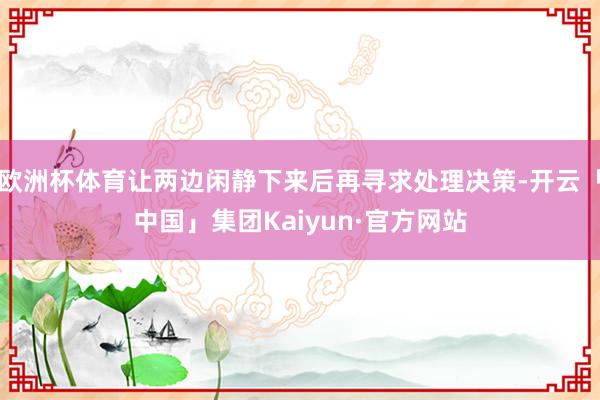 欧洲杯体育让两边闲静下来后再寻求处理决策-开云「中国」集团Kaiyun·官方网站