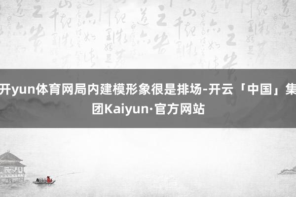 开yun体育网局内建模形象很是排场-开云「中国」集团Kaiyun·官方网站