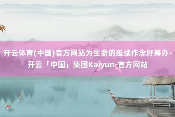 开云体育(中国)官方网站为生命的延续作念好筹办-开云「中国」集团Kaiyun·官方网站