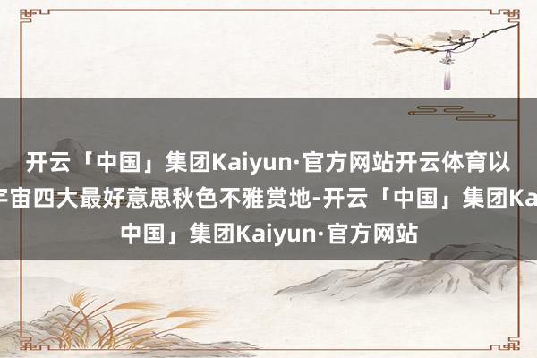 开云「中国」集团Kaiyun·官方网站开云体育以漫天红叶置身宇宙四大最好意思秋色不雅赏地-开云「中国」集团Kaiyun·官方网站