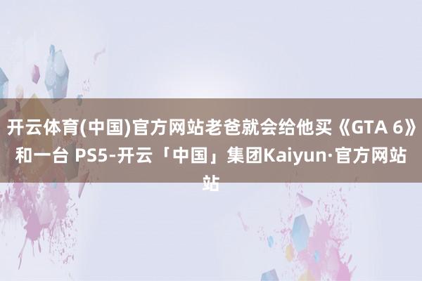 开云体育(中国)官方网站老爸就会给他买《GTA 6》和一台 PS5-开云「中国」集团Kaiyun·官方网站