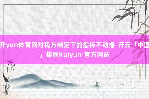 开yun体育网对我方制定下的指标不动摇-开云「中国」集团Kaiyun·官方网站