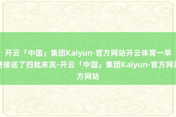 开云「中国」集团Kaiyun·官方网站开云体育一早便接送了四批来宾-开云「中国」集团Kaiyun·官方网站
