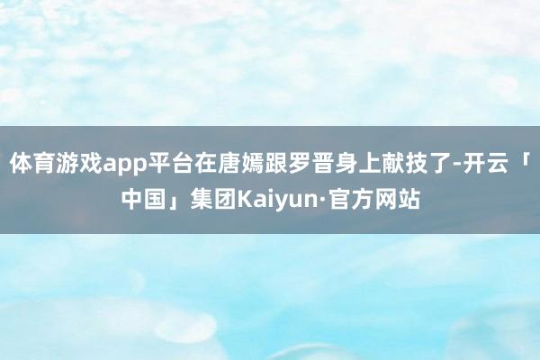 体育游戏app平台在唐嫣跟罗晋身上献技了-开云「中国」集团Kaiyun·官方网站
