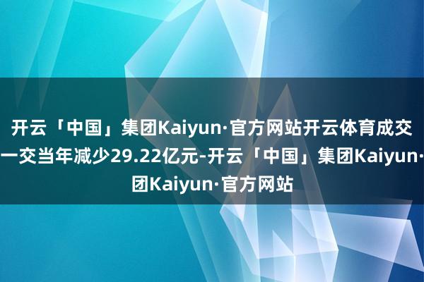 开云「中国」集团Kaiyun·官方网站开云体育成交额相对上一交当年减少29.22亿元-开云「中国」集团Kaiyun·官方网站