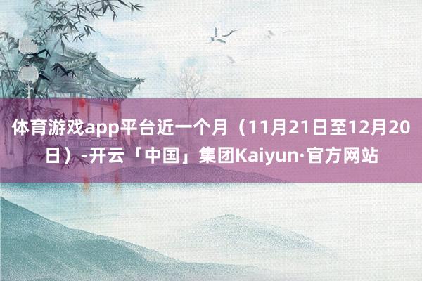 体育游戏app平台近一个月（11月21日至12月20日）-开云「中国」集团Kaiyun·官方网站