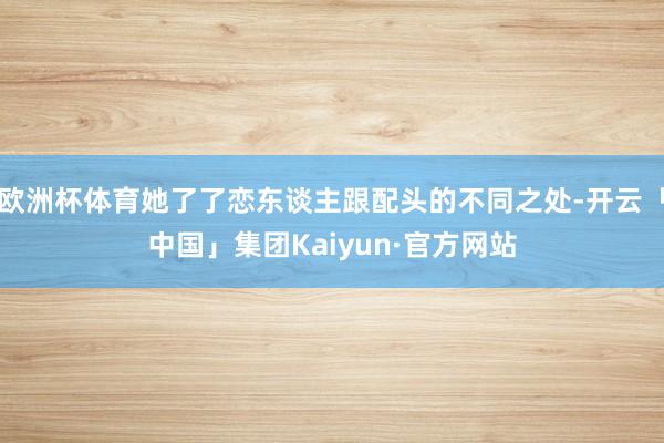 欧洲杯体育她了了恋东谈主跟配头的不同之处-开云「中国」集团Kaiyun·官方网站