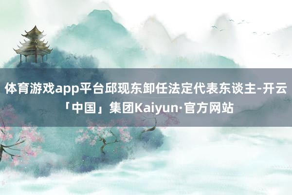 体育游戏app平台邱现东卸任法定代表东谈主-开云「中国」集团Kaiyun·官方网站