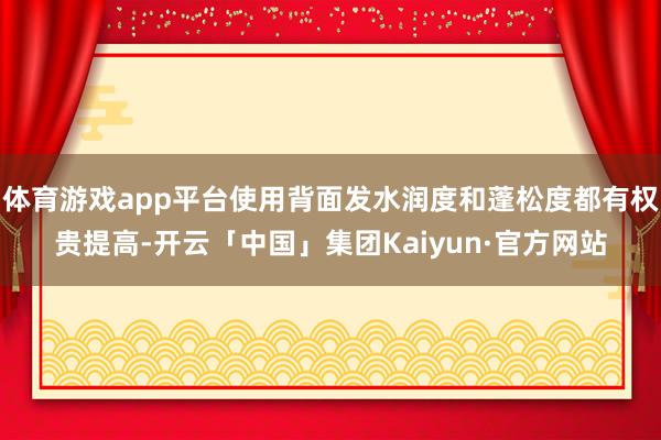体育游戏app平台使用背面发水润度和蓬松度都有权贵提高-开云「中国」集团Kaiyun·官方网站