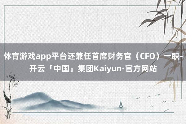 体育游戏app平台还兼任首席财务官（CFO）一职-开云「中国」集团Kaiyun·官方网站