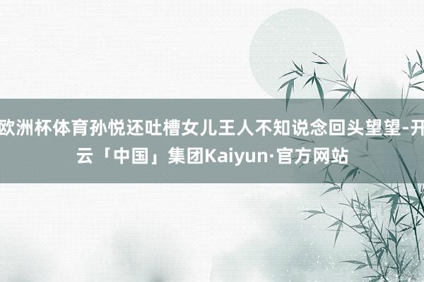 欧洲杯体育孙悦还吐槽女儿王人不知说念回头望望-开云「中国」集团Kaiyun·官方网站