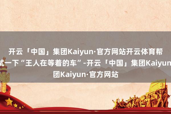 开云「中国」集团Kaiyun·官方网站开云体育帮全球好好试一下“王人在等着的车”-开云「中国」集团Kaiyun·官方网站