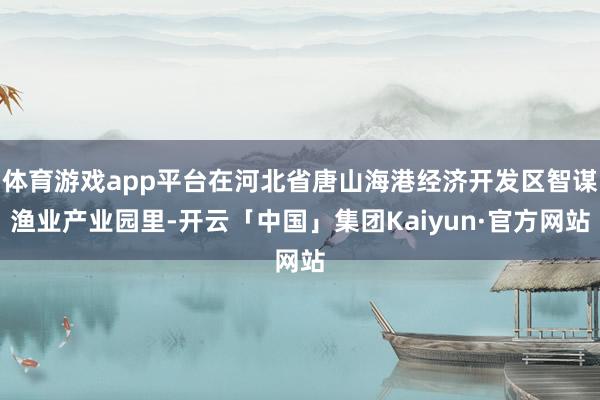 体育游戏app平台在河北省唐山海港经济开发区智谋渔业产业园里-开云「中国」集团Kaiyun·官方网站