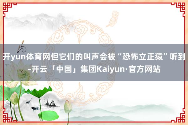开yun体育网但它们的叫声会被“恐怖立正猿”听到-开云「中国」集团Kaiyun·官方网站