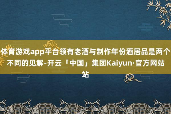 体育游戏app平台领有老酒与制作年份酒居品是两个不同的见解-开云「中国」集团Kaiyun·官方网站