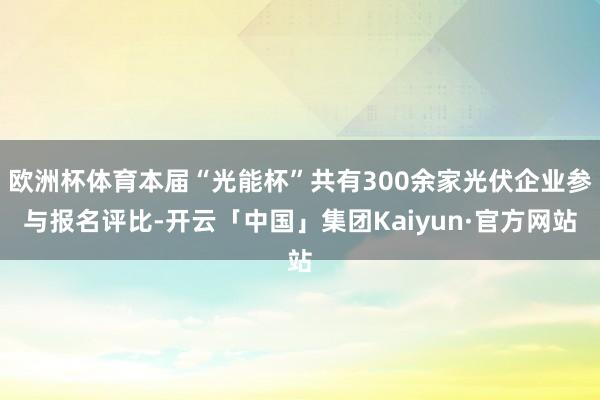 欧洲杯体育本届“光能杯”共有300余家光伏企业参与报名评比-开云「中国」集团Kaiyun·官方网站