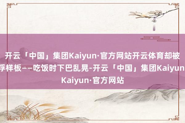 开云「中国」集团Kaiyun·官方网站开云体育却被演成了轻浮样板——吃饭时下巴乱晃-开云「中国」集团Kaiyun·官方网站