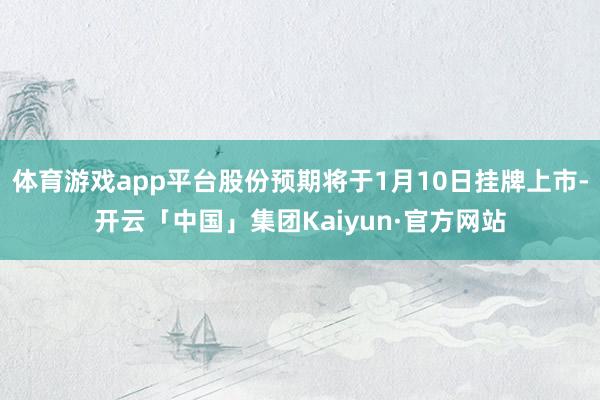体育游戏app平台股份预期将于1月10日挂牌上市-开云「中国」集团Kaiyun·官方网站