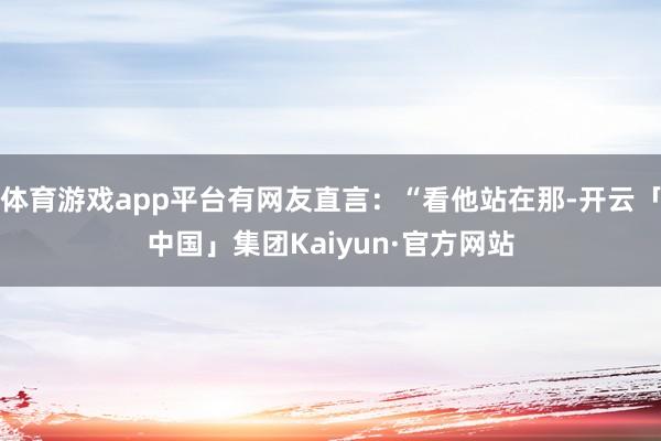 体育游戏app平台有网友直言:“看他站在那-开云「中国」集团Kaiyun·官方网站