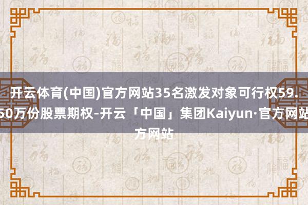 开云体育(中国)官方网站35名激发对象可行权59.50万份股票期权-开云「中国」集团Kaiyun·官方网站