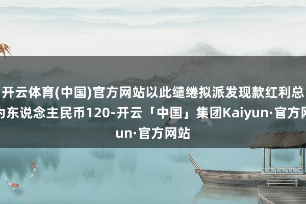 开云体育(中国)官方网站以此缱绻拟派发现款红利总和为东说念主民币120-开云「中国」集团Kaiyun·官方网站