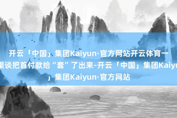 开云「中国」集团Kaiyun·官方网站开云体育一定是从其他渠谈把首付款给“套”了出来-开云「中国」集团Kaiyun·官方网站