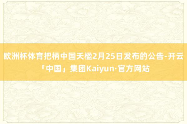 欧洲杯体育 把柄中国天楹2月25日发布的公告-开云「中国」集团Kaiyun·官方网站