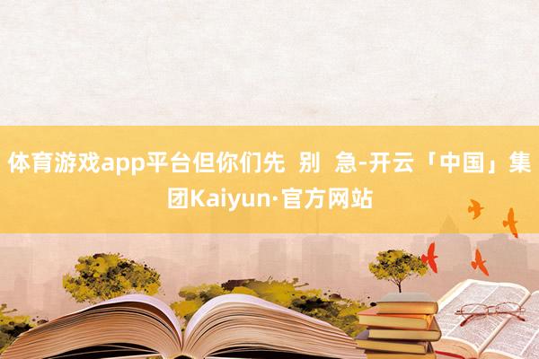 体育游戏app平台但你们先 别 急-开云「中国」集团Kaiyun·官方网站