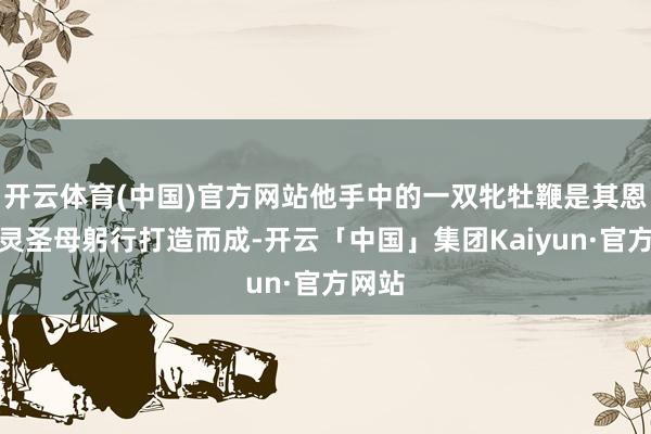 开云体育(中国)官方网站他手中的一双牝牡鞭是其恩师金灵圣母躬行打造而成-开云「中国」集团Kaiyun·官方网站