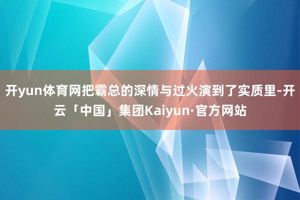 开yun体育网把霸总的深情与过火演到了实质里-开云「中国」集团Kaiyun·官方网站
